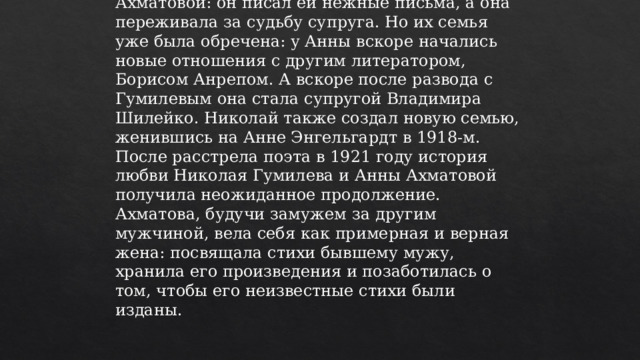 В начале Первой мировой войны Николай отправился на фронт. Как ни странно, эта разлука на небольшое время сблизила их с Ахматовой: он писал ей нежные письма, а она переживала за судьбу супруга. Но их семья уже была обречена: у Анны вскоре начались новые отношения с другим литератором, Борисом Анрепом. А вскоре после развода с Гумилевым она стала супругой Владимира Шилейко. Николай также создал новую семью, женившись на Анне Энгельгардт в 1918-м.  После расстрела поэта в 1921 году история любви Николая Гумилева и Анны Ахматовой получила неожиданное продолжение. Ахматова, будучи замужем за другим мужчиной, вела себя как примерная и верная жена: посвящала стихи бывшему мужу, хранила его произведения и позаботилась о том, чтобы его неизвестные стихи были изданы.   