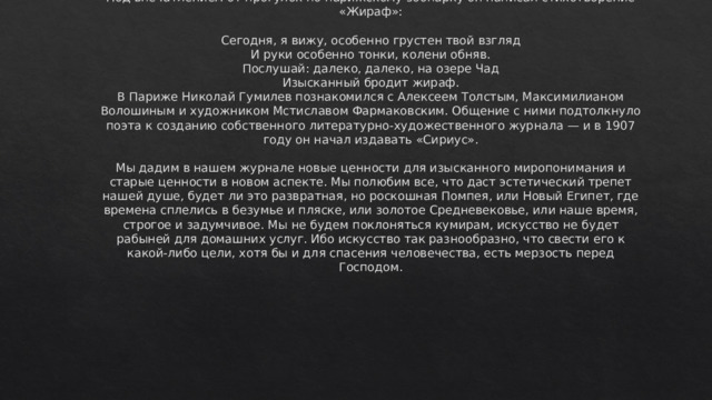 Под впечатлением от прогулок по парижскому зоопарку он написал стихотворение «Жираф»:   Сегодня, я вижу, особенно грустен твой взгляд  И руки особенно тонки, колени обняв.  Послушай: далеко, далеко, на озере Чад  Изысканный бродит жираф.  В Париже Николай Гумилев познакомился с Алексеем Толстым, Максимилианом Волошиным и художником Мстиславом Фармаковским. Общение с ними подтолкнуло поэта к созданию собственного литературно-художественного журнала — и в 1907 году он начал издавать «Сириус».   Мы дадим в нашем журнале новые ценности для изысканного миропонимания и старые ценности в новом аспекте. Мы полюбим все, что даст эстетический трепет нашей душе, будет ли это развратная, но роскошная Помпея, или Новый Египет, где времена сплелись в безумье и пляске, или золотое Средневековье, или наше время, строгое и задумчивое. Мы не будем поклоняться кумирам, искусство не будет рабыней для домашних услуг. Ибо искусство так разнообразно, что свести его к какой-либо цели, хотя бы и для спасения человечества, есть мерзость перед Господом. 