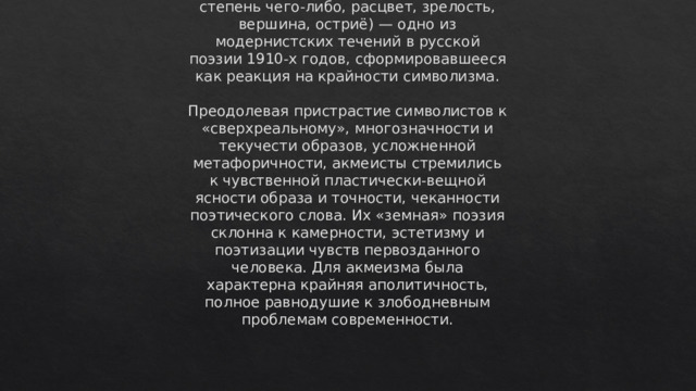 Акмеизм (от греч. akme — высшая степень чего-либо, расцвет, зрелость, вершина, остриё) — одно из модернистских течений в русской поэзии 1910-х годов, сформировавшееся как реакция на крайности символизма.   Преодолевая пристрастие символистов к «сверхреальному», многозначности и текучести образов, усложненной метафоричности, акмеисты стремились к чувственной пластически-вещной ясности образа и точности, чеканности поэтического слова. Их «земная» поэзия склонна к камерности, эстетизму и поэтизации чувств первозданного человека. Для акмеизма была характерна крайняя аполитичность, полное равнодушие к злободневным проблемам современности. 