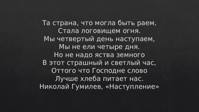 Та страна, что могла быть раем,  Стала логовищем огня.  Мы четвертый день наступаем,  Мы не ели четыре дня.  Но не надо яства земного  В этот страшный и светлый час,  Оттого что Господне слово  Лучше хлеба питает нас.  Николай Гумилев, «Наступление» 