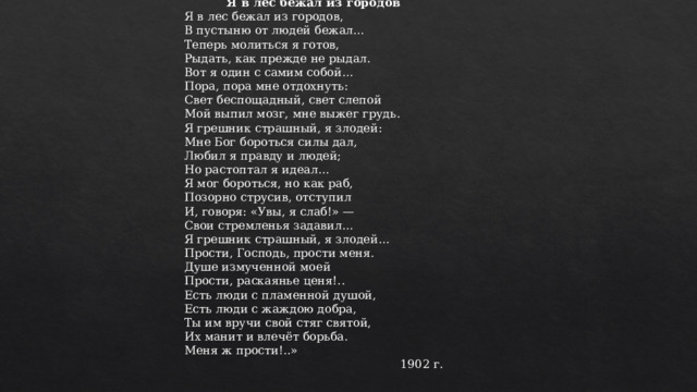   Николай Гумилев Я в лес бежал из городов Я в лес бежал из городов,  В пустыню от людей бежал…  Теперь молиться я готов,  Рыдать, как прежде не рыдал. Вот я один с самим собой…  Пора, пора мне отдохнуть:  Свет беспощадный, свет слепой  Мой выпил мозг, мне выжег грудь. Я грешник страшный, я злодей:  Мне Бог бороться силы дал,  Любил я правду и людей;  Но растоптал я идеал… Я мог бороться, но как раб,  Позорно струсив, отступил  И, говоря: «Увы, я слаб!» —  Свои стремленья задавил… Я грешник страшный, я злодей…  Прости, Господь, прости меня.  Душе измученной моей  Прости, раскаянье ценя!.. Есть люди с пламенной душой,  Есть люди с жаждою добра,  Ты им вручи свой стяг святой,  Их манит и влечёт борьба.  Меня ж прости!..» 1902 г. 