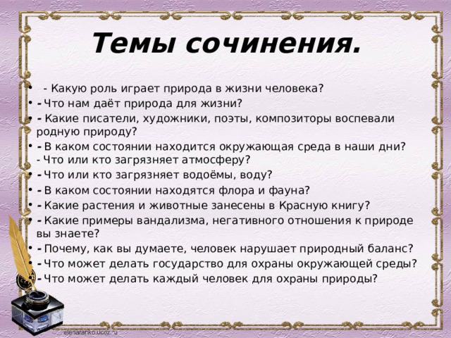 Темы сочинения.    - Какую роль играет природа в жизни человека?  - Что нам даёт природа для жизни?  - Какие писатели, художники, поэты, композиторы воспевали родную природу?  - В каком состоянии находится окружающая среда в наши дни?   - Что или кто загрязняет атмосферу? - Что или кто загрязняет водоёмы, воду?  - В каком состоянии находятся флора и фауна?  - Какие растения и животные занесены в Красную книгу?  - Какие примеры вандализма, негативного отношения к природе вы знаете?  - Почему, как вы думаете, человек нарушает природный баланс?  - Что может делать государство для охраны окружающей среды?  - Что может делать каждый человек для охраны природы?  