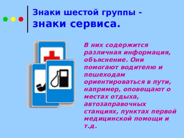  Знаки шестой группы - знаки сервиса.   В них содержится различная информация, объяснение. Они помогают водителю и пешеходам ориентироваться в пути, например, оповещают о местах отдыха, автозаправочных станциях, пунктах первой медицинской помощи и т.д. 