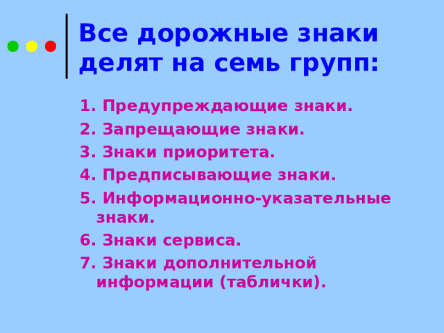 Все дорожные знаки делят на семь групп: 1.  Предупреждающие знаки. 2. Запрещающие знаки. 3. Знаки приоритета. 4. Предписывающие знаки. 5. Информационно-указательные знаки. 6. Знаки сервиса. 7. Знаки дополнительной информации (таблички). 