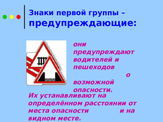 Знаки первой группы –   предупреждающие: они предупреждают водителей и пешеходов  о возможной опасности.  Их устанавливают на определённом расстоянии  от места опасности и на видном месте.  