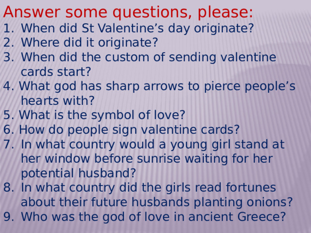 Answer some questions, please: When did St Valentine’s day originate? Where did it originate? When did the custom of sending valentine cards start? 4. What god has sharp arrows to pierce people’s hearts with? 5. What is the symbol of love? 6. How do people sign valentine cards? In what country would a young girl stand at her window before sunrise waiting for her potential husband? In what country did the girls read fortunes about their future husbands planting onions? Who was the god of love in ancient Greece? 