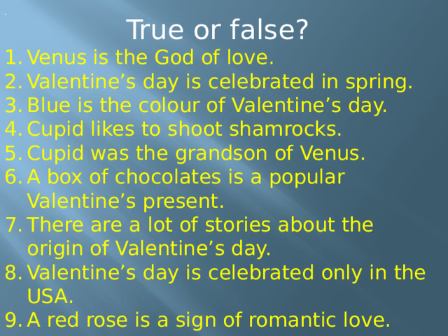 . True or false? Venus is the God of love. Valentine’s day is celebrated in spring. Blue is the colour of Valentine’s day. Cupid likes to shoot shamrocks. Cupid was the grandson of Venus. A box of chocolates is a popular Valentine’s present. There are a lot of stories about the origin of Valentine’s day. Valentine’s day is celebrated only in the USA. A red rose is a sign of romantic love. 