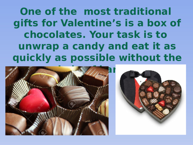 One of the most traditional gifts for Valentine’s is a box of chocolates. Your task is to unwrap a candy and eat it as quickly as possible without the help of hands!       