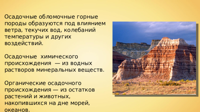 Осадочные обломочные горные породы образуются под влиянием ветра, текучих вод, колебаний температуры и других воздействий. Осадочные химического происхождения  — из водных растворов минеральных веществ. Органические осадочного происхождения — из остатков растений и животных, накопившихся на дне морей, океанов. 
