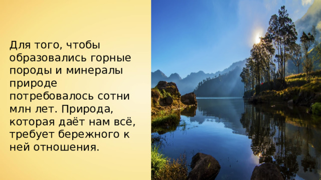 Для того, чтобы образовались горные породы и минералы природе потребовалось сотни млн лет. Природа, которая даёт нам всё, требует бережного к ней отношения. 