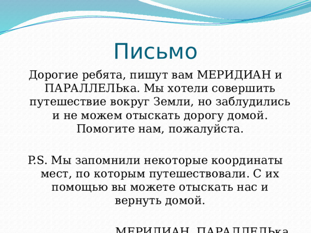 Письмо Дорогие ребята, пишут вам МЕРИДИАН и ПАРАЛЛЕЛЬка. Мы хотели совершить путешествие вокруг Земли, но заблудились и не можем отыскать дорогу домой. Помогите нам, пожалуйста. P.S. Мы запомнили некоторые координаты мест, по которым путешествовали. С их помощью вы можете отыскать нас и вернуть домой. МЕРИДИАН, ПАРАЛЛЕЛЬка. 