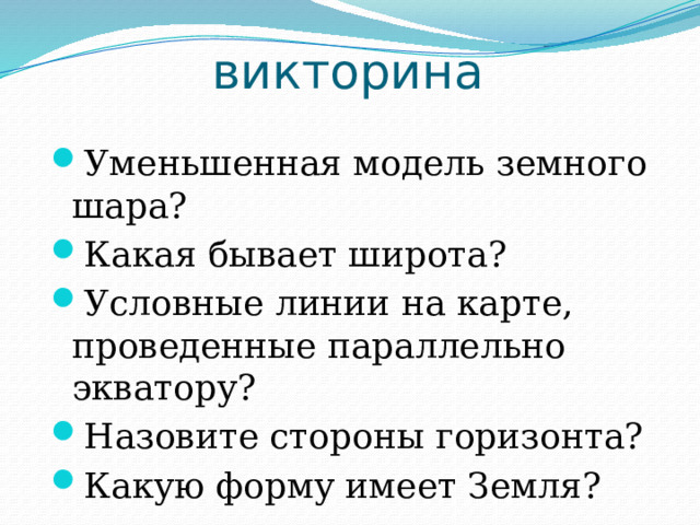 викторина Уменьшенная модель земного шара? Какая бывает широта? Условные линии на карте, проведенные параллельно экватору? Назовите стороны горизонта? Какую форму имеет Земля? 