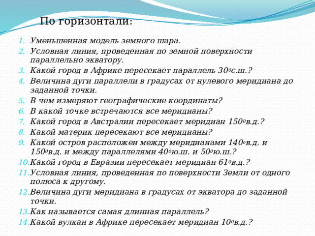 По горизонтали: Уменьшенная модель земного шара. Условная линия, проведенная по земной поверхности параллельно экватору. Какой город в Африке пересекает параллель 30 0 с.ш.? Величина дуги параллели в градусах от нулевого меридиана до заданной точки. В чем измеряют географические координаты? В какой точке встречаются все меридианы? Какой город в Австралии пересекает меридиан 150 0 в.д.? Какой материк пересекают все меридианы? Какой остров расположен между меридианами 140 о в.д. и 150 0 в.д. и между параллелями 40 0 ю.ш. и 50 0 ю.ш.? Какой город в Евразии пересекает меридиан 61 0 в.д.? Условная линия, проведенная по поверхности Земли от одного полюса к другому. Величина дуги меридиана в градусах от экватора до заданной точки. Как называется самая длинная параллель? Какой вулкан в Африке пересекает меридиан 10 0 в.д.? 
