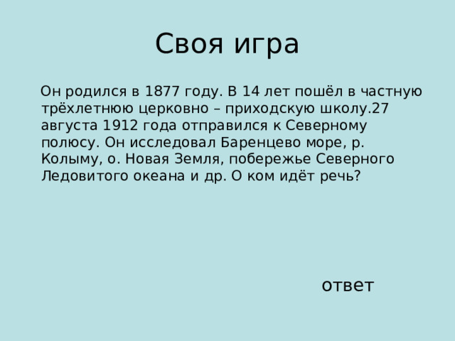  Он родился в 1877 году. В 14 лет пошёл в частную трёхлетнюю церковно – приходскую школу.27 августа 1912 года отправился к Северному полюсу. Он исследовал Баренцево море, р. Колыму, о. Новая Земля, побережье Северного Ледовитого океана и др. О ком идёт речь? ответ 