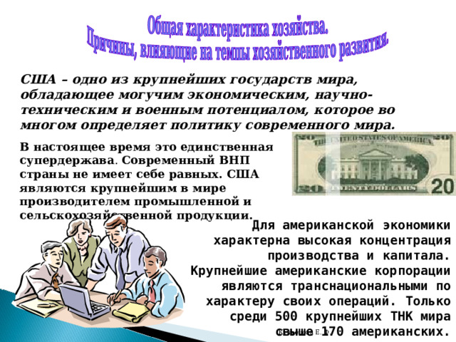 США – одно из крупнейших государств мира, обладающее могучим экономическим, научно-техническим и военным потенциалом, которое во многом определяет политику современного мира.  В настоящее время это единственная супердержава . Современный ВНП страны не имеет себе равных. США являются крупнейшим в мире производителем промышленной и сельскохозяйственной продукции. Для американской экономики характерна высокая концентрация производства и капитала. Крупнейшие американские корпорации являются транснациональными по характеру своих операций. Только среди 500 крупнейших ТНК мира свыше 170 американских. Кузнецова Е. Ф. 