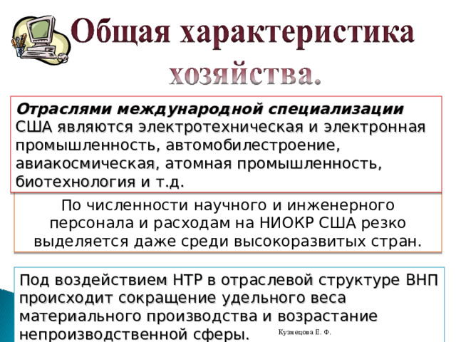 Отраслями международной специализации США являются электротехническая и электронная промышленность, автомобилестроение, авиакосмическая, атомная промышленность, биотехнология и т.д. По численности научного и инженерного персонала и расходам на НИОКР США резко выделяется даже среди высокоразвитых стран. Под воздействием НТР в отраслевой структуре ВНП происходит сокращение удельного веса материального производства и возрастание непроизводственной сферы. Кузнецова Е. Ф. 
