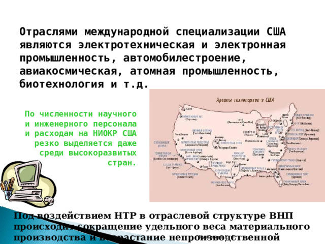 Отраслями международной специализации США являются электротехническая и электронная промышленность, автомобилестроение, авиакосмическая, атомная промышленность, биотехнология и т.д. По численности научного и инженерного персонала и расходам на НИОКР США резко выделяется даже среди высокоразвитых стран. Под воздействием НТР в отраслевой структуре ВНП происходит сокращение удельного веса материального производства и возрастание непроизводственной сферы. Кузнецова Е. Ф. 