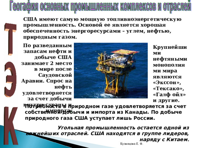 США имеют самую мощную топливноэнергетическую промышленность. Основой ее является хорошая обеспеченность энергоресурсами – углем, нефтью, природным газом. По разведанным запасам нефти и добыче США занимает 2 место в мире после Саудовской Аравии. Спрос на нефть удовлетворяется за счет добычи внутри страны и импорта . Крупнейшими нефтяными монополиями мира являются «Экссон», «Тексако», «Галф ойл» и другие. Потребность в природном газе удовлетворяется за счет собственной добычи и импорта из Канады. По добыче природного газа США уступает лишь России. Угольная промышленность остается одной из важнейших отраслей. США находятся в группе лидеров, наряду с Китаем . Кузнецова Е. Ф. 