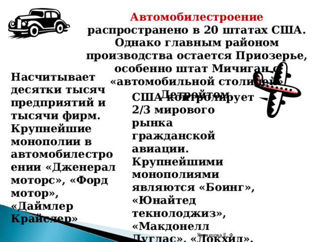 Автомобилестроение распространено в 20 штатах США. Однако главным районом производства остается Приозерье, особенно штат Мичиган с «автомобильной столицей» Детройтом. Насчитывает десятки тысяч предприятий и тысячи фирм. Крупнейшие монополии в автомобилестроении «Дженерал моторс», «Форд мотор», «Даймлер Крайслер» США контролирует 2/3 мирового рынка гражданской авиации. Крупнейшими монополиями являются «Боинг», «Юнайтед текнолоджиз», «Макдонелл Дуглас», «Локхид». Главный район авиастроения – тихоокеанские штаты. Кузнецова Е. Ф. 