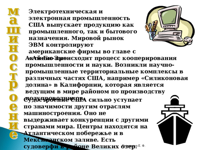 Электротехническая и электронная промышленность США выпускает продукцию как промышленного, так и бытового назначения. Мировой рынок ЭВМ контролируют американские фирмы во главе с «Ай-Би-Эм» Активно происходит процесс кооперирования промышленности и науки. Возникли научно-промышленные территориальные комплексы в различных частях США, например «Силиконовая долина» в Калифорнии, которая является ведущим в мире районом по производству полупроводников. Судостроение США сильно уступает по значимости другим отраслям машиностроения. Оно не выдерживает конкуренции с другими странами мира. Центры находятся на Атлантическом побережье и в Мексиканском заливе. Есть судоверфи в районе Великих озер. Кузнецова Е. Ф. 