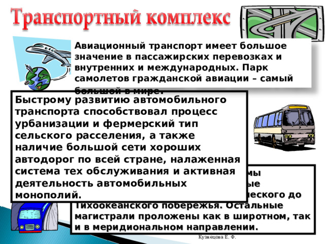Авиационный транспорт имеет большое значение в пассажирских перевозках и внутренних и международных. Парк самолетов гражданской авиации – самый большой в мире . Быстрому развитию автомобильного транспорта способствовал процесс урбанизации и фермерский тип сельского расселения, а также наличие большой сети хороших автодорог по всей стране, налаженная система тех обслуживания и активная деятельность автомобильных монополий. Основу железнодорожной системы составляют трансконтинентальные магистрали, идущие от Атлантического до Тихоокеанского побережья. Остальные магистрали проложены как в широтном, так и в меридиональном направлении. Кузнецова Е. Ф. 