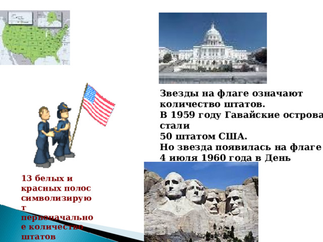 Звезды на флаге означают количество штатов. В 1959 году Гавайские острова стали 50 штатом США. Но звезда появилась на флаге 4 июля 1960 года в День Независимости.   13 белых и красных полос символизируют первоначальное количество штатов Кузнецова Е. Ф. 