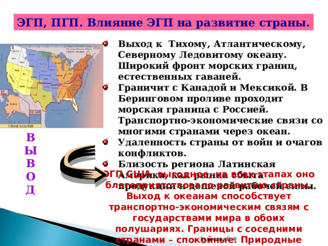 ЭГП, ПГП. Влияние ЭГП на развитие страны. Выход к Тихому, Атлантическому, Северному Ледовитому океану. Широкий фронт морских границ, естественных гаваней. Граничит с Канадой и Мексикой. В Беринговом проливе проходит морская граница с Россией. Транспортно-экономические связи со многими странами через океан. Удаленность страны от войн и очагов конфликтов. Близость региона Латинская Америка, как рын ка сбыта продукции и дешевой рабочей силы.   В Ы В О Д ЭГП США выгодное, на всех этапах оно благоприятствовало развитию страны. Выход к океанам способствует транспортно-экономическим связям с государствами мира в обоих полушариях. Границы с соседними странами – спокойные. Природные рубежи не препятствуют связи с ними. Кузнецова Е. Ф. 