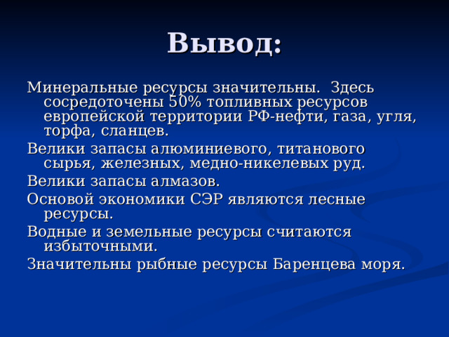 Вывод: Минеральные ресурсы значительны. Здесь сосредоточены 50% топливных ресурсов европейской территории РФ-нефти, газа, угля, торфа, сланцев. Велики запасы алюминиевого, титанового сырья, железных, медно-никелевых руд. Велики запасы алмазов. Основой экономики СЭР являются лесные ресурсы. Водные и земельные ресурсы считаются избыточными. Значительны рыбные ресурсы Баренцева моря. 