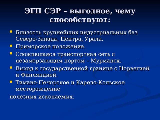 ЭГП СЭР – выгодное, чему способствуют: Близость крупнейших индустриальных баз Северо-Запада, Центра, Урала. Приморское положение. Сложившаяся транспортная сеть с незамерзающим портом – Мурманск. Выход к государственной границе с Норвегией и Финляндией. Тимано-Печорское и Карело-Кольское месторождение полезных ископаемых. 