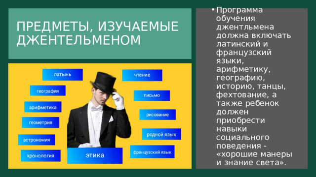ПРЕДМЕТЫ, ИЗУЧАЕМЫЕ ДЖЕНТЕЛЬМЕНОМ Программа обучения джентльмена должна включать латинский и французский языки, арифметику, географию, историю, танцы, фехтование, а также ребенок должен приобрести навыки социального поведения - «хорошие манеры и знание света». 