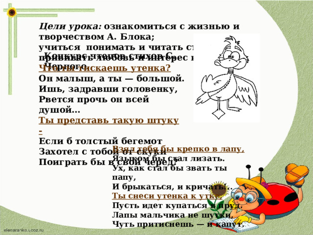 Цели урока: ознакомиться с жизнью и творчеством А. Блока; учиться понимать и читать стихи поэта; прививать любовь и интерес к поэзии. Конкурс чтецов стихов С. Черного. Что ты тискаешь утенка? Он малыш, а ты — большой. Ишь, задравши головенку, Рвется прочь он всей душой… Ты представь такую штуку - Если б толстый бегемот Захотел с тобой от скуки Поиграть бы в свой черед? Взял тебя бы крепко в лапу, Языком бы стал лизать. Ух, как стал бы звать ты папу, И брыкаться, и кричать!.. Ты снеси утенка к утке, Пусть идет купаться в пруд. Лапы мальчика не шутки, Чуть притиснешь — и капут.  