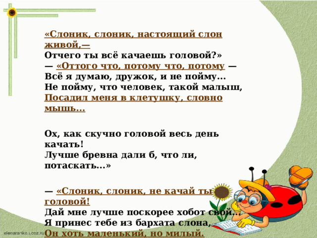 «Слоник, слоник, настоящий слон живой,—  Отчего ты всё качаешь головой?»  — «Оттого что, потому что, потому —  Всё я думаю, дружок, и не пойму...  Не пойму, что человек, такой малыш,  Посадил меня в клетушку, словно мышь...   Ох, как скучно головой весь день качать!  Лучше бревна дали б, что ли, потаскать...»   — «Слоник, слоник, не качай ты головой!  Дай мне лучше поскорее хобот свой...  Я принес тебе из бархата слона,  Он хоть маленький, но милый. Хочешь? На!  Можешь мыть его, и нянчить, и лизать...  Ты не будешь головой теперь качать?..»  