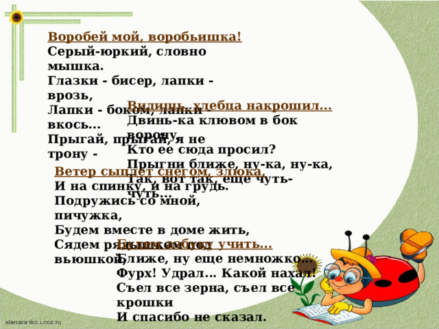 Воробей мой, воробьишка! Серый-юркий, словно мышка. Глазки - бисер, лапки - врозь, Лапки - боком, лапки - вкось... Прыгай, прыгай, я не трону - Видишь, хлебца накрошил... Двинь-ка клювом в бок ворону, Кто ее сюда просил? Прыгни ближе, ну-ка, ну-ка, Так, вот так, еще чуть-чуть... Ветер сыплет снегом, злюка, И на спинку, и на грудь. Подружись со мной, пичужка, Будем вместе в доме жить, Сядем рядышком под вьюшкой, Будем азбуку учить... Ближе, ну еще немножко... Фурх! Удрал... Какой нахал! Съел все зерна, съел все крошки И спасибо не сказал.  