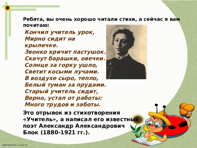 Ребята, вы очень хорошо читали стихи, а сейчас я вам почитаю: Кончил учитель урок, Мирно сидит на крылечке. Звонко кричит пастушок. Скачут барашки, овечки. Солнце за горку ушло, Светит косыми лучами. В воздухе сыро, тепло, Белый туман за прудами. Старый учитель сидит, Верно, устал от работы: Много трудов и заботы. Это отрывок из стихотворения «Учитель», а написал его известный поэт Александр Александрович Блок (1880-1921 гг.).  