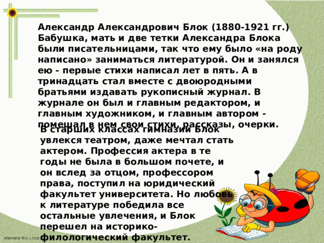 Александр Александрович Блок (1880-1921 гг.) Бабушка, мать и две тетки Александра Блока были писательницами, так что ему было «на роду написано» заниматься литературой. Он и занялся ею - первые стихи написал лет в пять. А в тринадцать стал вместе с двоюродными братьями издавать рукописный журнал. В журнале он был и главным редактором, и главным художником, и главным автором - помешал в нем свои стихи, рассказы, очерки. В старших классах гимназии Блок увлекся театром, даже мечтал стать актером. Профессия актера в те годы не была в большом почете, и он вслед за отцом, профессором права, поступил на юридический факультет университета. Но любовь к литературе победила все остальные увлечения, и Блок перешел на историко-филологический факультет.  