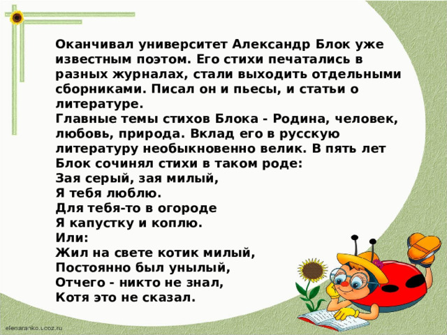 Оканчивал университет Александр Блок уже известным поэтом. Его стихи печатались в разных журналах, стали выходить отдельными сборниками. Писал он и пьесы, и статьи о литературе. Главные темы стихов Блока - Родина, человек, любовь, природа. Вклад его в русскую литературу необыкновенно велик. В пять лет Блок сочинял стихи в таком роде: Зая серый, зая милый, Я тебя люблю. Для тебя-то в огороде Я капустку и коплю. Или: Жил на свете котик милый, Постоянно был унылый, Отчего - никто не знал, Котя это не сказал.  