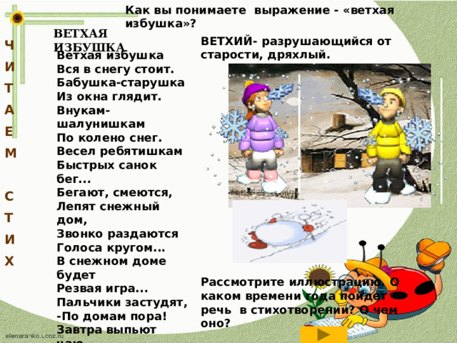 Как вы понимаете выражение - «ветхая избушка»? ВЕТХАЯ ИЗБУШКА ВЕТХИЙ- разрушающийся от старости, дряхлый. Ч И Т А Е М  С Т И Х Ветхая избушка Вся в снегу стоит. Бабушка-старушка Из окна глядит. Внукам-шалунишкам По колено снег. Весел ребятишкам Быстрых санок бег... Бегают, смеются, Лепят снежный дом, Звонко раздаются Голоса кругом... В снежном доме будет Резвая игра... Пальчики застудят, -По домам пора! Завтра выпьют чаю, Глянут из окна  -Ан уж дом растаял, На дворе - весна! Рассмотрите иллюстрацию. О каком времени года пойдет речь в стихотворении? О чем оно?  