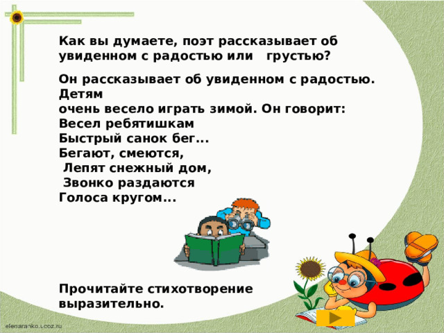 Как вы думаете, поэт рассказывает об увиденном с радостью или грустью? Он рассказывает об увиденном с радостью. Детям очень весело играть зимой. Он говорит: Весел ребятишкам Быстрый санок бег... Бегают, смеются,  Лепят снежный дом,  Звонко раздаются Голоса кругом... Прочитайте стихотворение выразительно.  