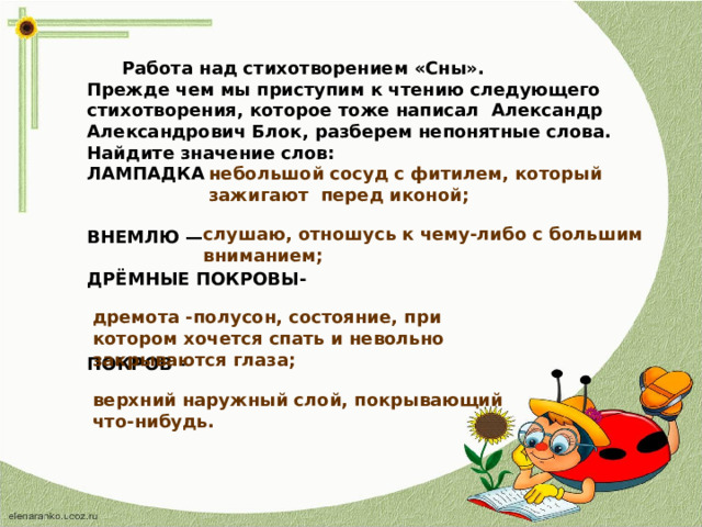  Работа над стихотворением «Сны». Прежде чем мы приступим к чтению следующего стихотворения, которое тоже написал Александр Александрович Блок, разберем непонятные слова. Найдите значение слов: ЛАМПАДКА –   ВНЕМЛЮ —  ДРЁМНЫЕ ПОКРОВЫ-    ПОКРОВ - небольшой сосуд с фитилем, который зажигают перед иконой; слушаю, отношусь к чему-либо с большим вниманием; дремота -полусон, состояние, при котором хочется спать и невольно закрываются глаза; верхний наружный слой, покрывающий что-нибудь.  
