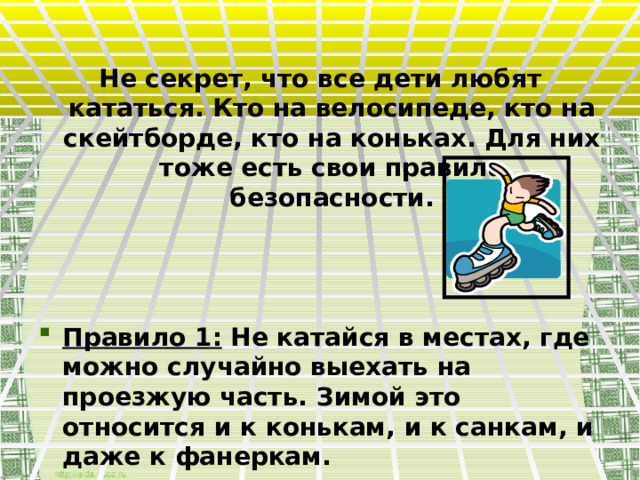 Не секрет, что все дети любят кататься. Кто на велосипеде, кто на скейтборде, кто на коньках. Для них тоже есть свои правила безопасности.    Правило 1: Не катайся в местах, где можно случайно выехать на проезжую часть. Зимой это относится и к конькам, и к санкам, и даже к фанеркам. 
