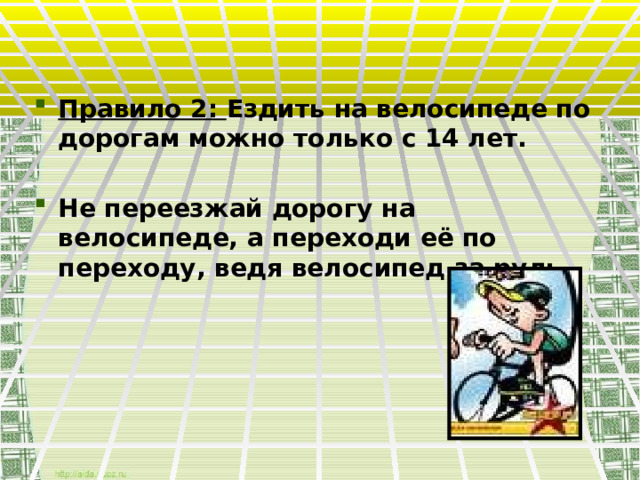 Правило 2: Ездить на велосипеде по дорогам можно только с 14 лет.  Не переезжай дорогу на велосипеде, а переходи её по переходу, ведя велосипед за руль. 