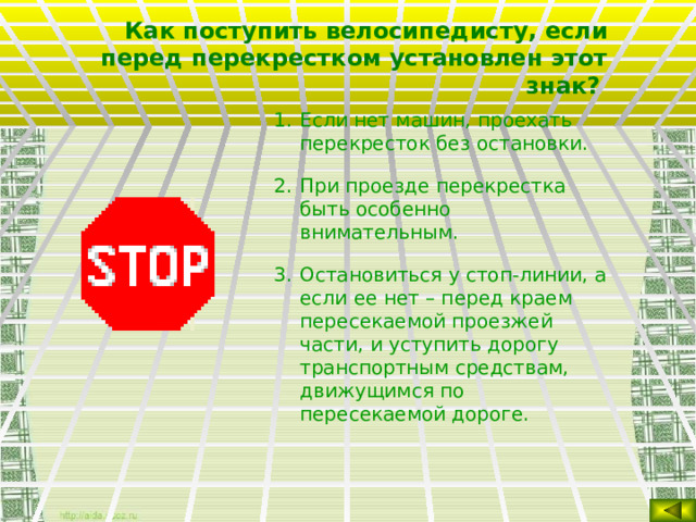 Как поступить велосипедисту, если перед перекрестком установлен этот знак?  Если нет машин, проехать перекресток без остановки. При проезде перекрестка быть особенно внимательным. Остановиться у стоп-линии, а если ее нет – перед краем пересекаемой проезжей части, и уступить дорогу транспортным средствам, движущимся по пересекаемой дороге.  