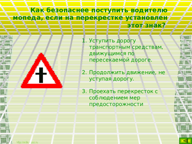 Как безопаснее поступить водителю мопеда, если на перекрестке установлен этот знак?  Уступить дорогу транспортным средствам, движущимся по пересекаемой дороге. Продолжить движение, не уступая дорогу. Проехать перекресток с соблюдением мер предосторожности  