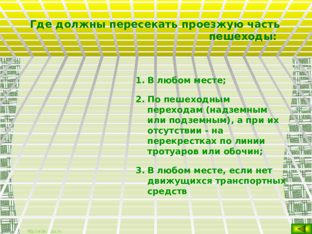 Где должны пересекать проезжую часть пешеходы:  В любом месте; По пешеходным переходам (надземным или подземным), а при их отсутствии - на перекрестках по линии тротуаров или обочин; В любом месте, если нет движущихся транспортных средств   
