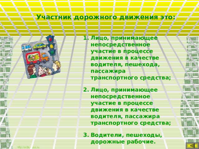 Участник дорожного движения это: Лицо, принимающее непосредственное участие в процессе движения в качестве водителя, пешехода, пассажира транспортного средства; Лицо, принимающее непосредственное участие в процессе движения в качестве водителя, пассажира транспортного средства; Водители, пешеходы, дорожные рабочие.  