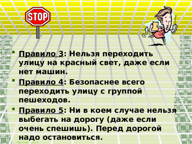  Правило 3 : Нельзя переходить улицу на красный свет, даже если нет машин. Правило 4 : Безопаснее всего переходить улицу с группой пешеходов. Правило 5 : Ни в коем случае нельзя выбегать на дорогу (даже если очень спешишь). Перед дорогой надо остановиться. 
