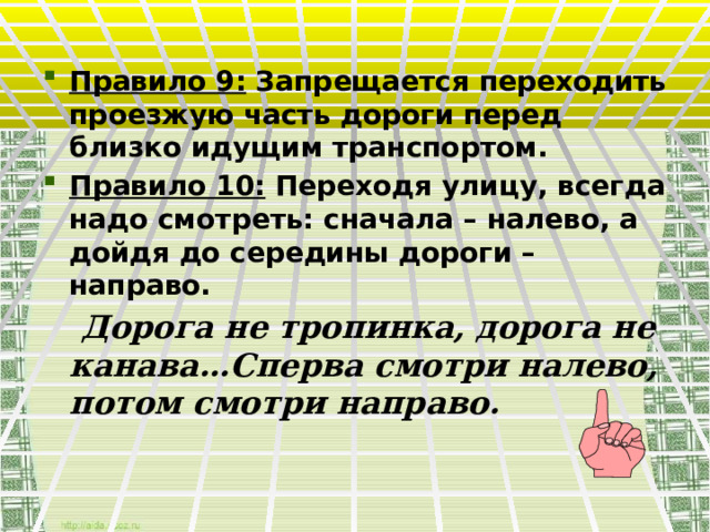 Правило 9: Запрещается переходить проезжую часть дороги перед близко идущим транспортом. Правило 10: Переходя улицу, всегда надо смотреть: сначала – налево, а дойдя до середины дороги – направо.  Дорога не тропинка, дорога не канава…Сперва смотри налево, потом смотри направо. 