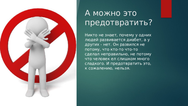 А можно это предотвратить? Никто не знает, почему у одних людей развивается диабет, а у других - нет. Он развился не потому, что кто-то что-то сделал неправильно, не потому что человек ел слишком много сладкого. И предотвратить это, к сожалению, нельзя. 
