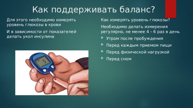 Как поддерживать баланс? Для этого необходимо измерять уровень глюкозы в крови Как измерять уровень глюкозы? И в зависимости от показателей делать укол инсулина Необходимо делать измерения регулярно, не менее 4 – 6 раз в день  Утром после пробуждения Перед каждым приемом пищи Перед физической нагрузкой Перед сном 