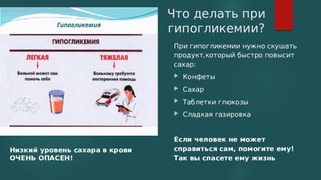 Что делать при гипогликемии? При гипогликемии нужно скушать продукт,который быстро повысит сахар: Конфеты Сахар Таблетки глюкозы Сладкая газировка Если человек не может справиться сам, помогите ему! Так вы спасете ему жизнь Низкий уровень сахара в крови ОЧЕНЬ ОПАСЕН! 